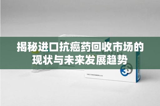 桂林揭秘进口抗癌药回收市场的现状与未来发展趋势