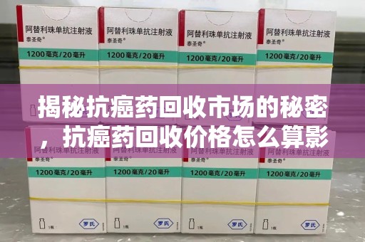 桂林揭秘抗癌药回收市场的秘密，抗癌药回收价格怎么算影响因素全解析