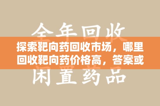 桂林探索靶向药回收市场，哪里回收靶向药价格高，答案或许出乎你的意料