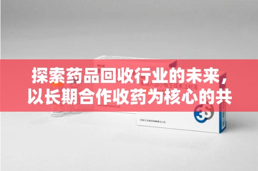 桂林探索药品回收行业的未来，以长期合作收药为核心的共赢模式