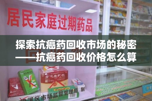 桂林探索抗癌药回收市场的秘密——抗癌药回收价格怎么算？