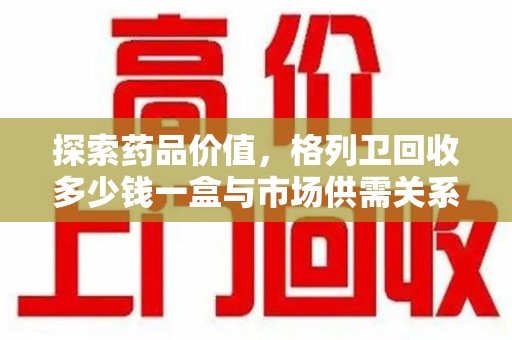 桂林探索药品价值，格列卫回收多少钱一盒与市场供需关系的深度解析