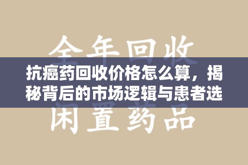 桂林抗癌药回收价格怎么算，揭秘背后的市场逻辑与患者选择
