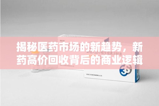 桂林揭秘医药市场的新趋势，新药高价回收背后的商业逻辑与社会影响