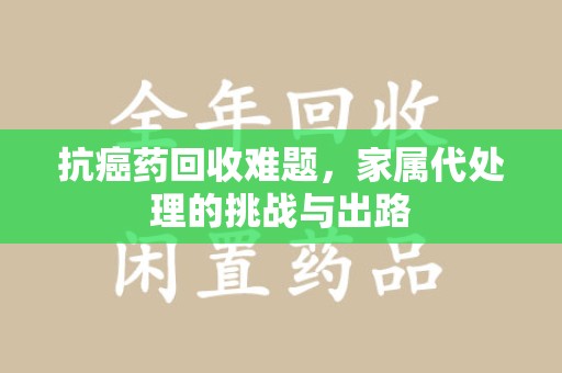 桂林抗癌药回收难题，家属代处理的挑战与出路