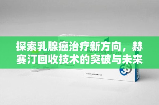 桂林探索乳腺癌治疗新方向，赫赛汀回收技术的突破与未来