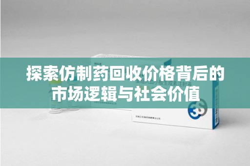 桂林探索仿制药回收价格背后的市场逻辑与社会价值