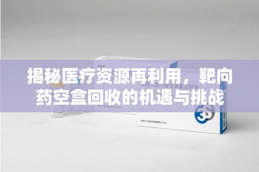 桂林揭秘医疗资源再利用，靶向药空盒回收的机遇与挑战