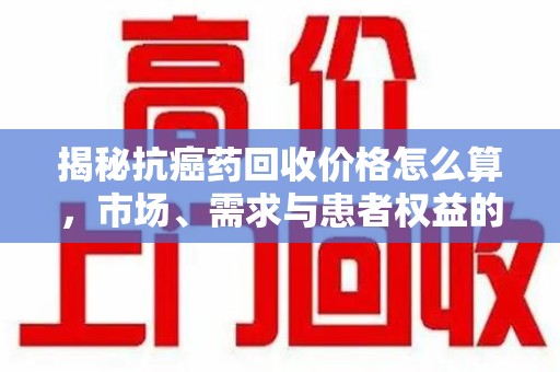 桂林揭秘抗癌药回收价格怎么算，市场、需求与患者权益的平衡之道