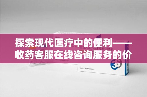 桂林探索现代医疗中的便利——收药客服在线咨询服务的价值与未来