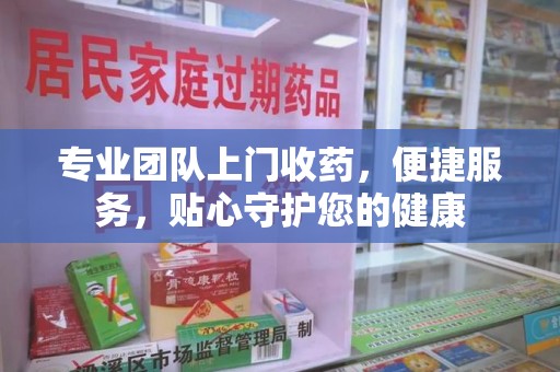 桂林专业团队上门收药，便捷服务，贴心守护您的健康