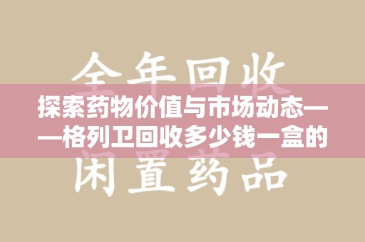 桂林探索药物价值与市场动态——格列卫回收多少钱一盒的全面解析