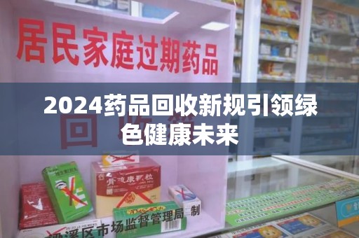 桂林2024药品回收新规引领绿色健康未来