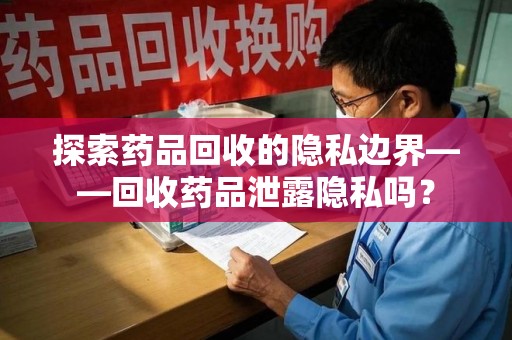 桂林探索药品回收的隐私边界——回收药品泄露隐私吗？