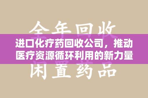 桂林进口化疗药回收公司，推动医疗资源循环利用的新力量