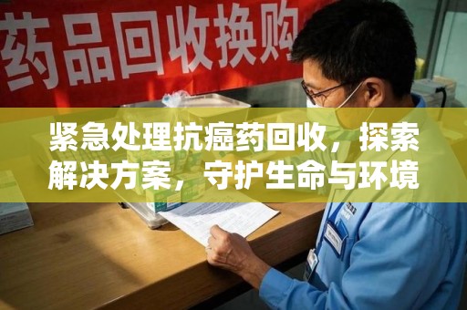 桂林紧急处理抗癌药回收，探索解决方案，守护生命与环境