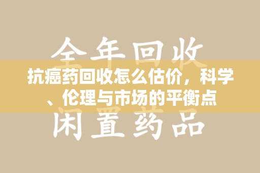 桂林抗癌药回收怎么估价，科学、伦理与市场的平衡点
