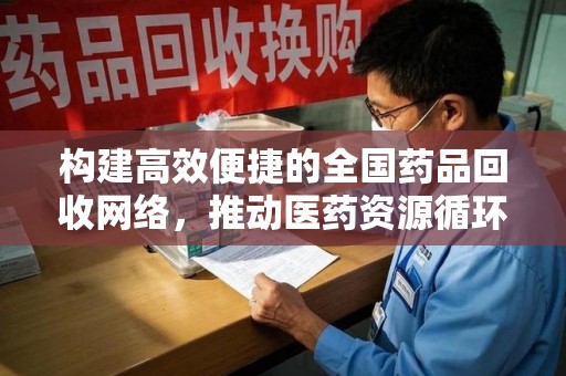 桂林构建高效便捷的全国药品回收网络，推动医药资源循环利用