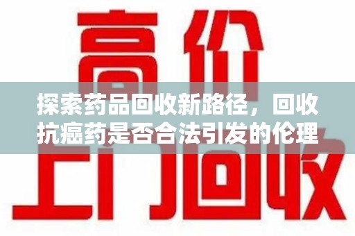 桂林探索药品回收新路径，回收抗癌药是否合法引发的伦理与法律思考