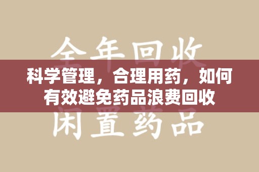 桂林科学管理，合理用药，如何有效避免药品浪费回收