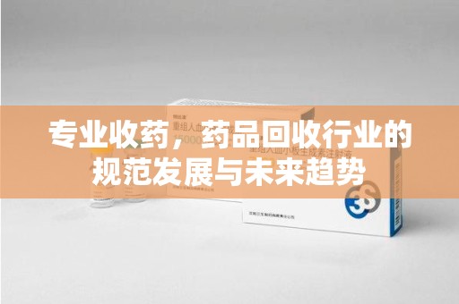 桂林专业收药，药品回收行业的规范发展与未来趋势