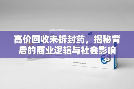 桂林高价回收未拆封药，揭秘背后的商业逻辑与社会影响