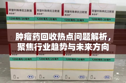 桂林肿瘤药回收热点问题解析，聚焦行业趋势与未来方向