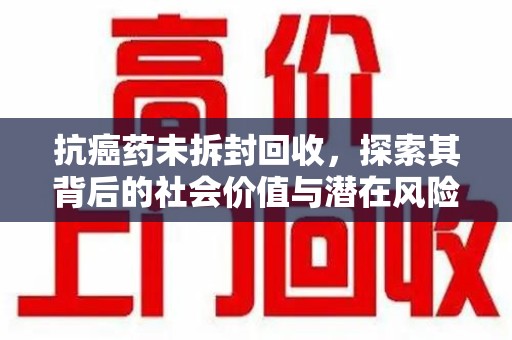 桂林抗癌药未拆封回收，探索其背后的社会价值与潜在风险