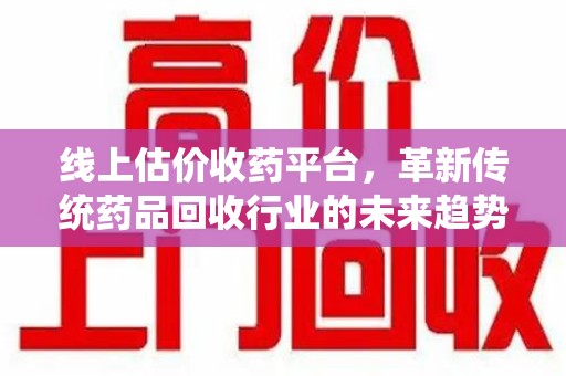 桂林线上估价收药平台，革新传统药品回收行业的未来趋势
